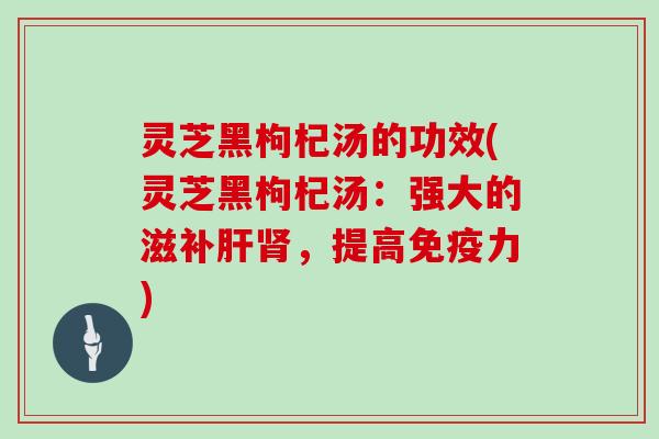 灵芝黑枸杞汤的功效(灵芝黑枸杞汤:强大的滋补肝肾,提高免疫力)