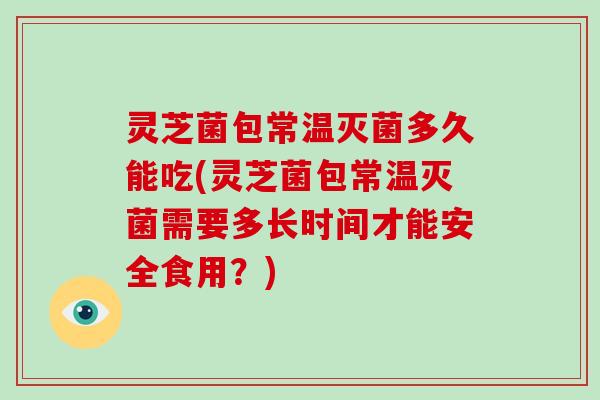 灵芝菌包常温灭菌多久能吃(灵芝菌包常温灭菌需要多长时间才能安全食用？)