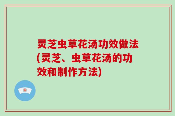灵芝虫草花汤功效做法(灵芝、虫草花汤的功效和制作方法)