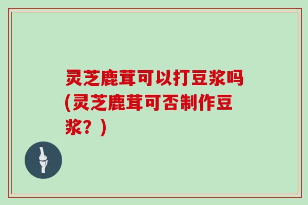 灵芝鹿茸可以打豆浆吗(灵芝鹿茸可否制作豆浆?)