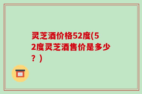 灵芝酒价格52度(52度灵芝酒售价是多少？)