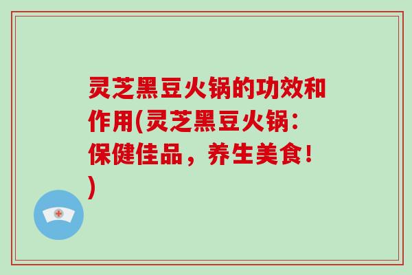 灵芝黑豆火锅的功效和作用(灵芝黑豆火锅：保健佳品，养生美食！)
