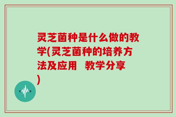 灵芝菌种是什么做的教学(灵芝菌种的培养方法及应用  教学分享)