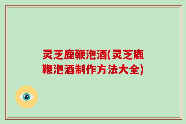 灵芝鹿鞭泡酒(灵芝鹿鞭泡酒制作方法大全)