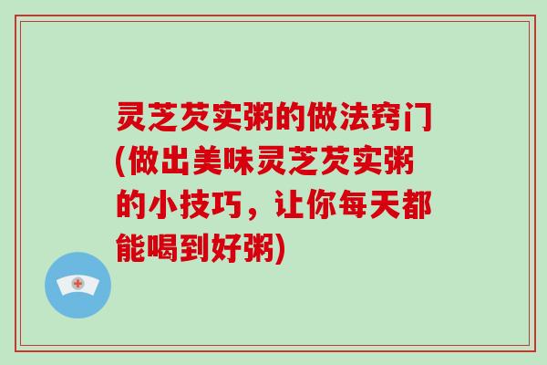 灵芝芡实粥的做法窍门(做出美味灵芝芡实粥的小技巧,让你每天都能喝到好粥)