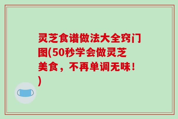 灵芝食谱做法大全窍门图(50秒学会做灵芝美食，不再单调无味！)