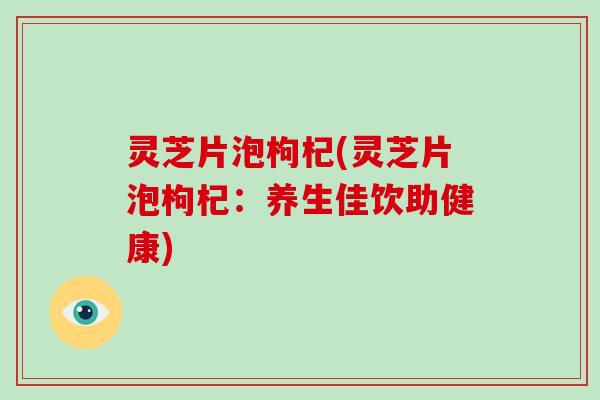 灵芝片泡枸杞(灵芝片泡枸杞:养生佳饮助健康)