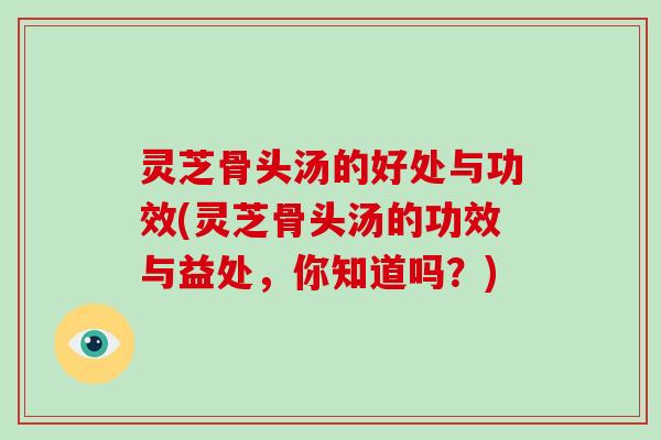 灵芝骨头汤的好处与功效(灵芝骨头汤的功效与益处，你知道吗？)