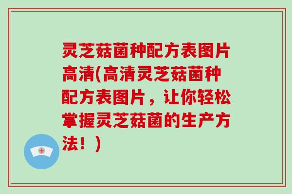 灵芝菇菌种配方表图片高清(高清灵芝菇菌种配方表图片,让你轻松掌握灵芝菇菌的生产方法!)