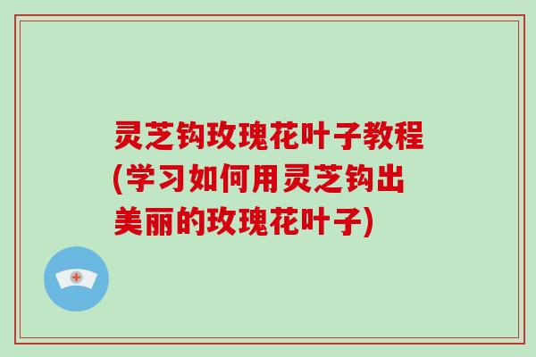 灵芝钩玫瑰花叶子教程(学习如何用灵芝钩出美丽的玫瑰花叶子)