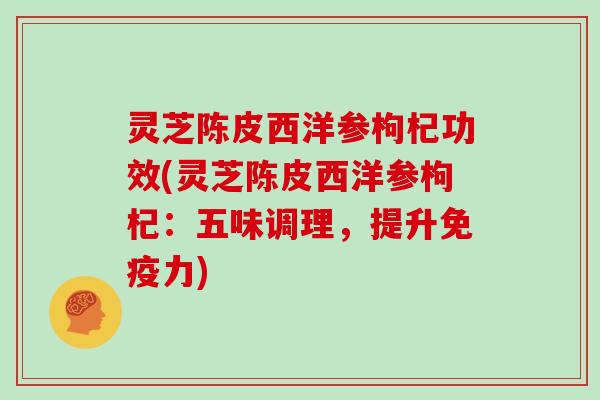灵芝陈皮西洋参枸杞功效(灵芝陈皮西洋参枸杞:五味调理,提升免疫力)