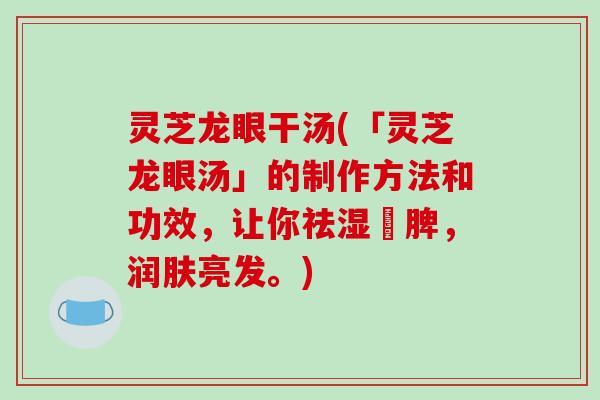 灵芝龙眼干汤(「灵芝龙眼汤」的制作方法和功效,让你祛湿補脾,润肤亮发。)