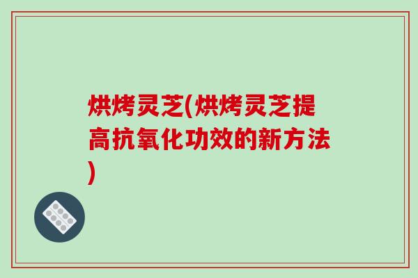 烘烤灵芝(烘烤灵芝提高抗氧化功效的新方法)