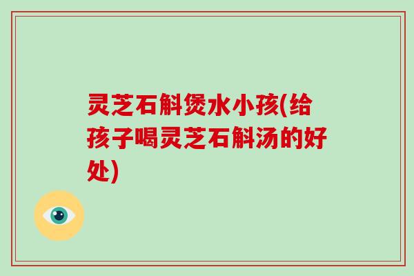灵芝石斛煲水小孩(给孩子喝灵芝石斛汤的好处)