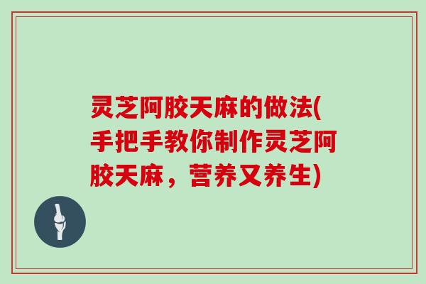 灵芝阿胶天麻的做法(手把手教你制作灵芝阿胶天麻，营养又养生)