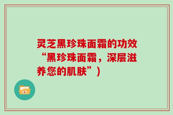 灵芝黑珍珠面霜的功效“黑珍珠面霜，深层滋养您的肌肤”)