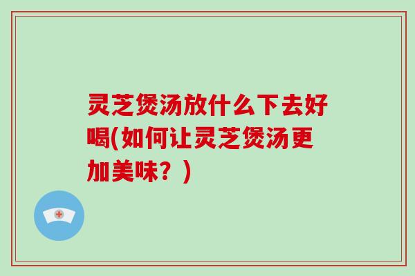 灵芝煲汤放什么下去好喝(如何让灵芝煲汤更加美味?)