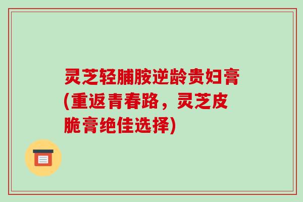 灵芝轻脯胺逆龄贵妇膏(重返青春路,灵芝皮脆膏绝佳选择)