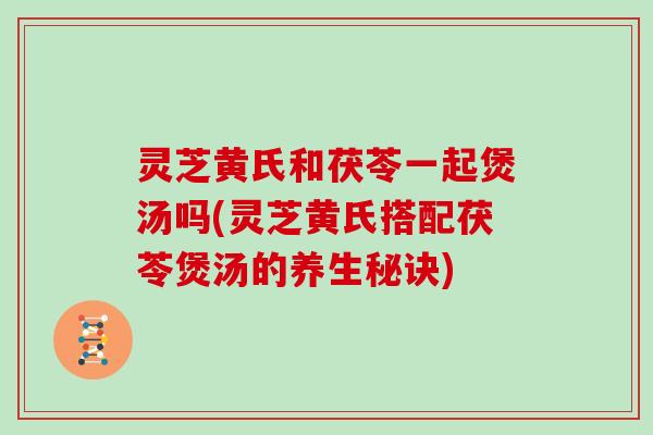 灵芝黄氏和茯苓一起煲汤吗(灵芝黄氏搭配茯苓煲汤的养生秘诀)