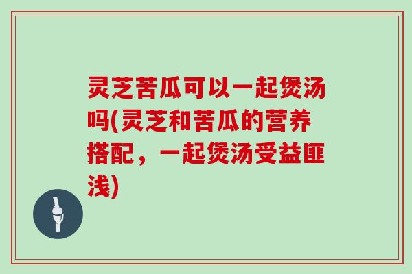 灵芝苦瓜可以一起煲汤吗(灵芝和苦瓜的营养搭配,一起煲汤受益匪浅)