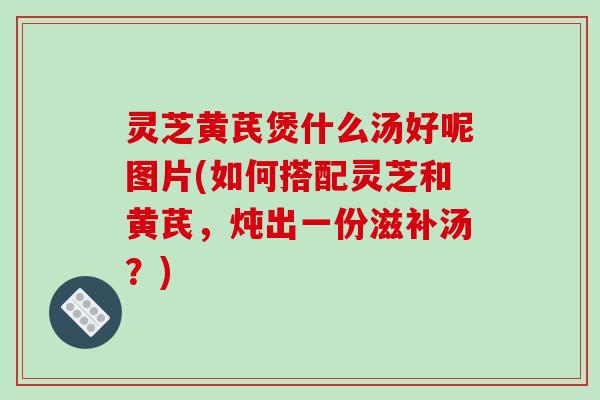 灵芝黄芪煲什么汤好呢图片(如何搭配灵芝和黄芪，炖出一份滋补汤？)