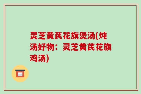 灵芝黄芪花旗煲汤(炖汤好物：灵芝黄芪花旗鸡汤)