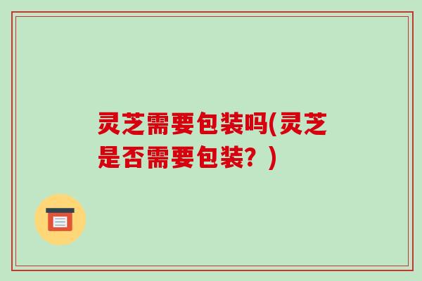 灵芝需要包装吗(灵芝是否需要包装?)