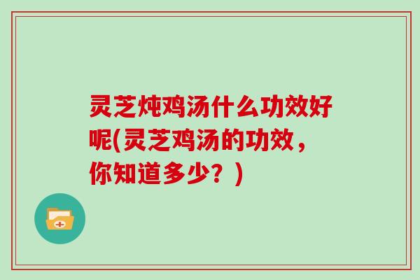 灵芝炖鸡汤什么功效好呢(灵芝鸡汤的功效,你知道多少?)