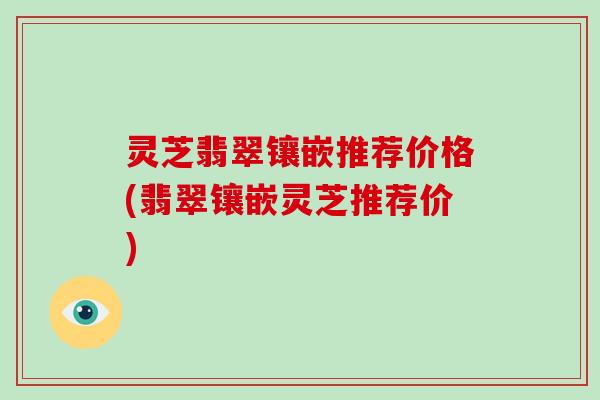 灵芝翡翠镶嵌推荐价格(翡翠镶嵌灵芝推荐价)