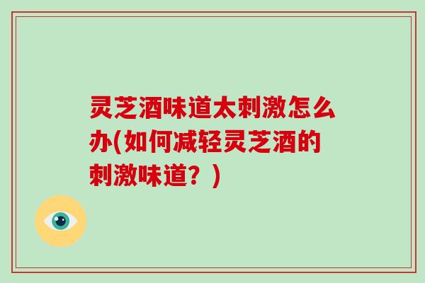 灵芝酒味道太刺激怎么办(如何减轻灵芝酒的刺激味道?)