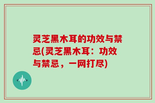 灵芝黑木耳的功效与禁忌(灵芝黑木耳:功效与禁忌,一网打尽)