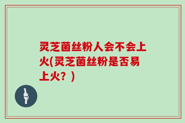 灵芝菌丝粉人会不会上火(灵芝菌丝粉是否易上火?)