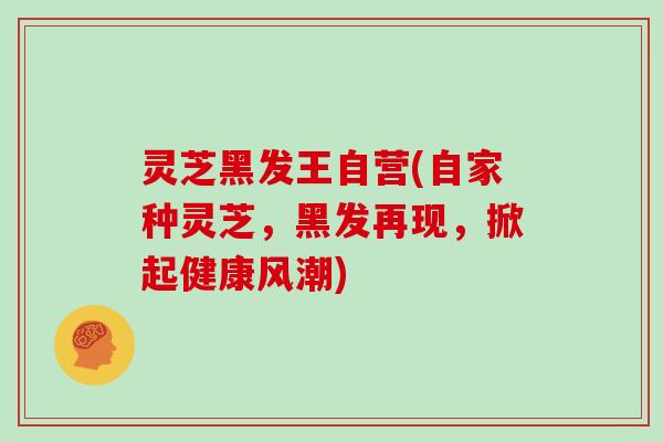 灵芝黑发王自营(自家种灵芝，黑发再现，掀起健康风潮)