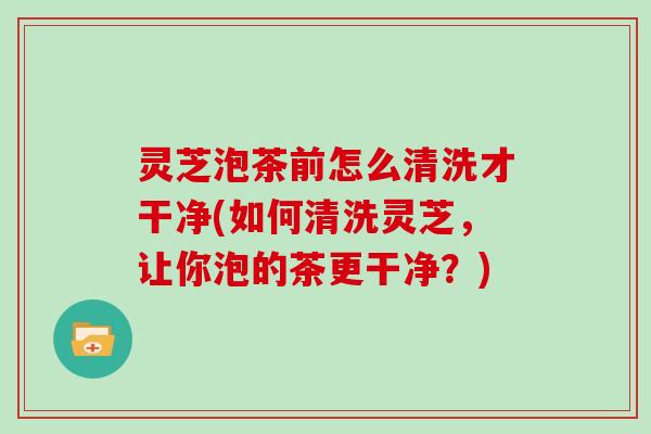 灵芝泡茶前怎么清洗才干净(如何清洗灵芝,让你泡的茶更干净?)