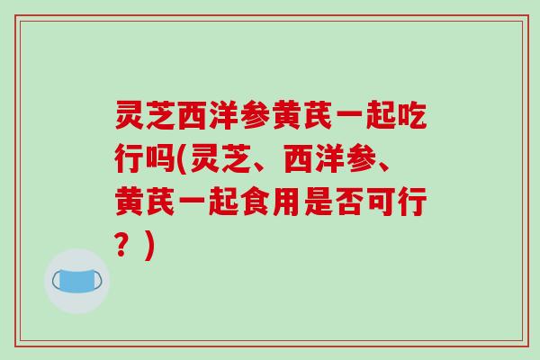 灵芝西洋参黄芪一起吃行吗(灵芝、西洋参、黄芪一起食用是否可行？)