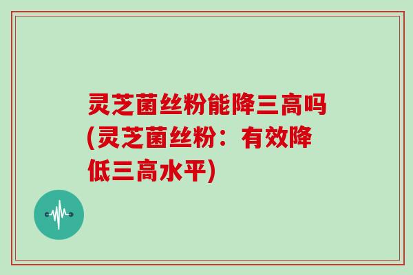 灵芝菌丝粉能降三高吗(灵芝菌丝粉:有效降低三高水平)