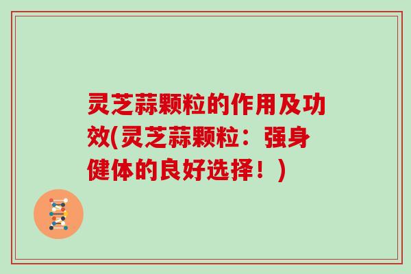 灵芝蒜颗粒的作用及功效(灵芝蒜颗粒：强身健体的良好选择！)