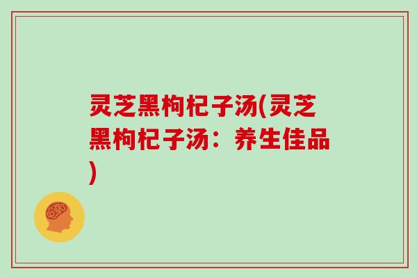 灵芝黑枸杞子汤(灵芝黑枸杞子汤：养生佳品)