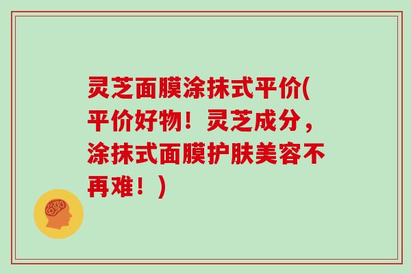 灵芝面膜涂抹式平价(平价好物!灵芝成分,涂抹式面膜护肤美容不再难!)