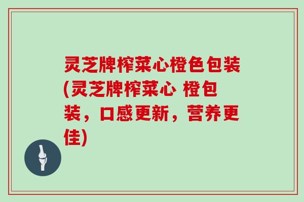 灵芝牌榨菜心橙色包装(灵芝牌榨菜心 橙包装，口感更新，营养更佳)