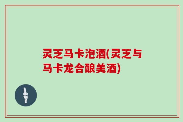 灵芝马卡泡酒(灵芝与马卡龙合酿美酒)