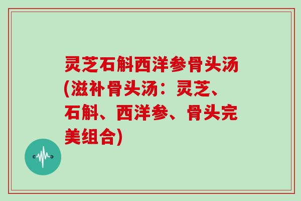 灵芝石斛西洋参骨头汤(滋补骨头汤:灵芝、石斛、西洋参、骨头完美组合)