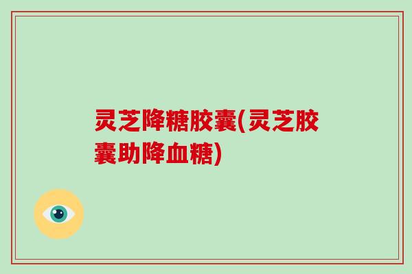 灵芝降糖胶囊(灵芝胶囊助降血糖)