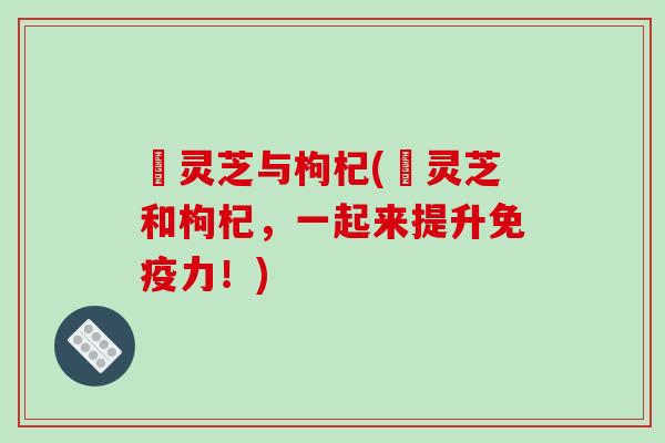焄灵芝与枸杞(焄灵芝和枸杞，一起来提升免疫力！)