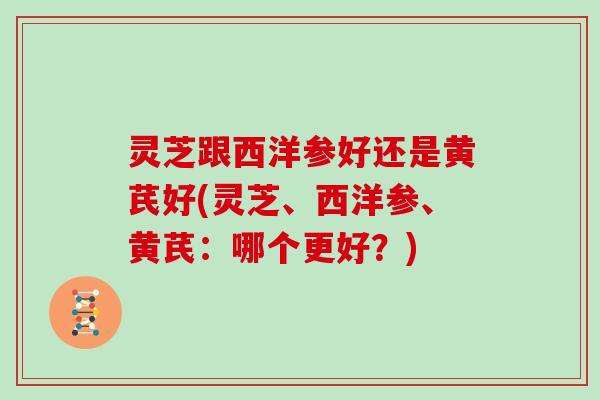 灵芝跟西洋参好还是黄芪好(灵芝、西洋参、黄芪:哪个更好?)