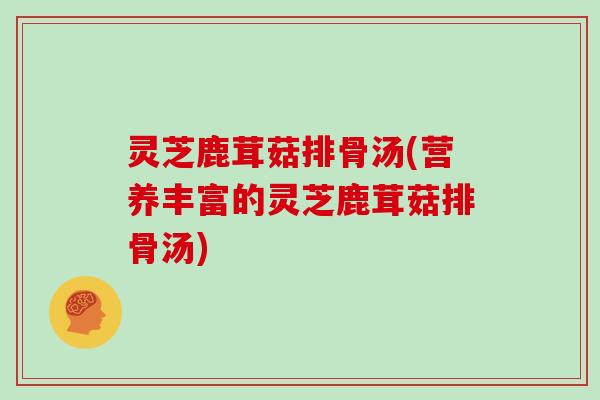 灵芝鹿茸菇排骨汤(营养丰富的灵芝鹿茸菇排骨汤)