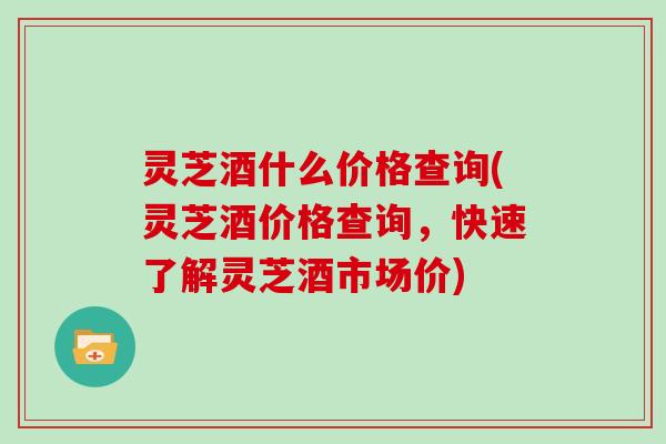 灵芝酒什么价格查询(灵芝酒价格查询,快速了解灵芝酒市场价)