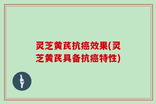 灵芝黄芪抗癌效果(灵芝黄芪具备抗癌特性)