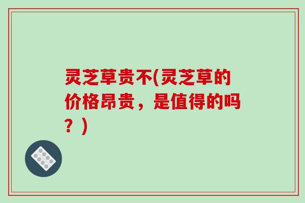 灵芝草贵不(灵芝草的价格昂贵，是值得的吗？)