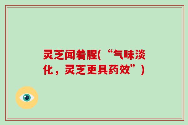 灵芝闻着腥(“气味淡化，灵芝更具药效”)